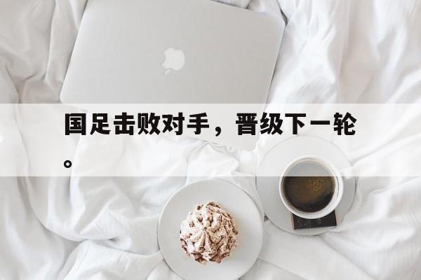 九游游戏中心官网在线-国足击败对手，晋级下一轮。