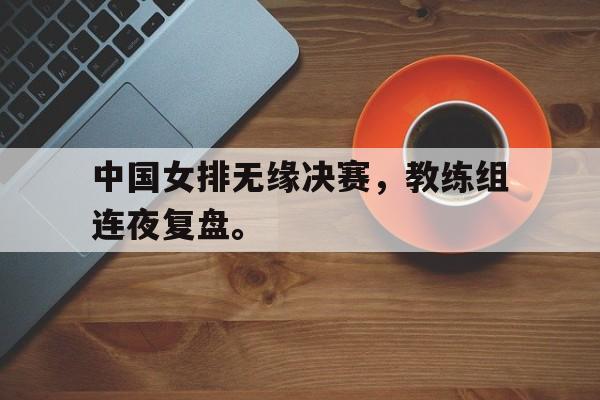 九游登录中心-中国女排无缘决赛，教练组连夜复盘。