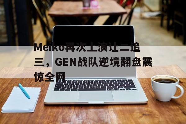 Meiko再次上演让二追三，GEN战队逆境翻盘震惊全网