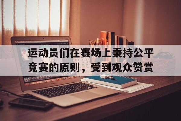 九游游戏中心官网在线-运动员们在赛场上秉持公平竞赛的原则，受到观众赞赏