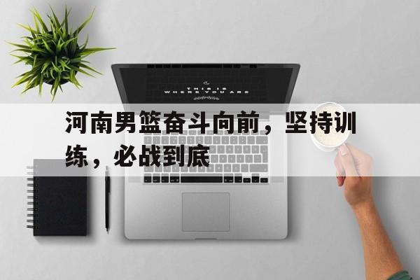 河南男篮奋斗向前，坚持训练，必战到底