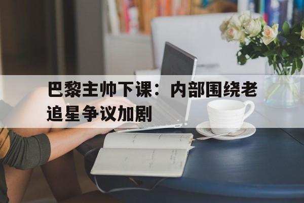九游登录中心-巴黎主帅下课：内部围绕老追星争议加剧