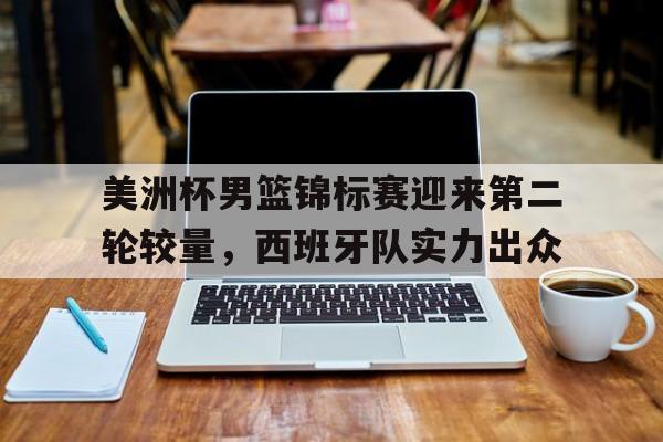 美洲杯男篮锦标赛迎来第二轮较量，西班牙队实力出众
