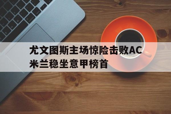 九游登录中心-尤文图斯主场惊险击败AC米兰稳坐意甲榜首